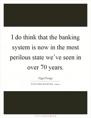 I do think that the banking system is now in the most perilous state we’ve seen in over 70 years Picture Quote #1
