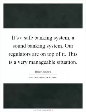 It’s a safe banking system, a sound banking system. Our regulators are on top of it. This is a very manageable situation Picture Quote #1