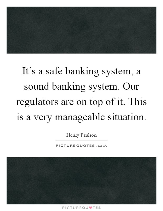It's a safe banking system, a sound banking system. Our regulators are on top of it. This is a very manageable situation. Picture Quote #1