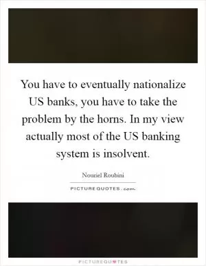 You have to eventually nationalize US banks, you have to take the problem by the horns. In my view actually most of the US banking system is insolvent Picture Quote #1