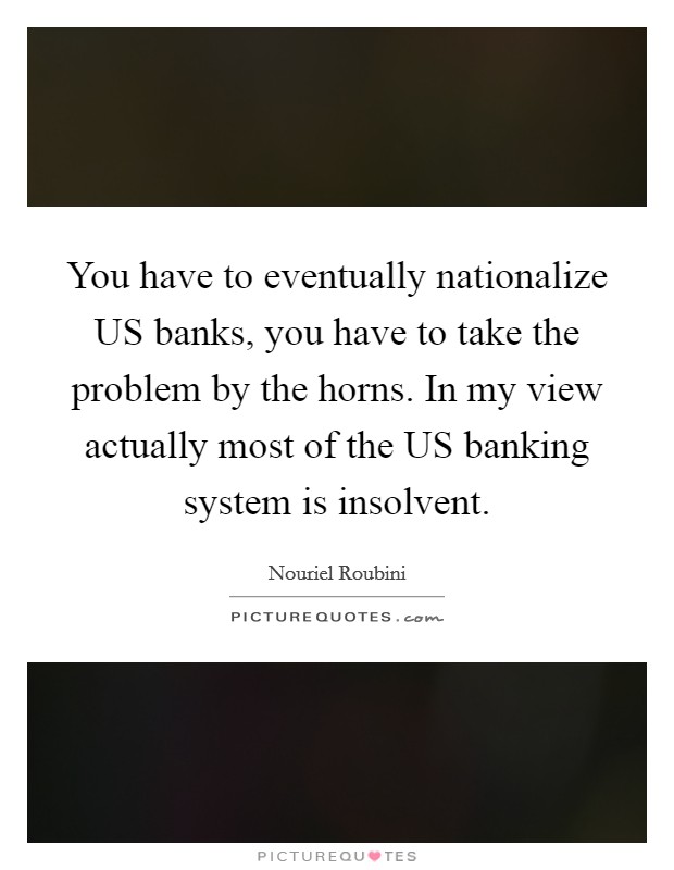 You have to eventually nationalize US banks, you have to take the problem by the horns. In my view actually most of the US banking system is insolvent. Picture Quote #1