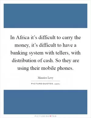 In Africa it’s difficult to carry the money, it’s difficult to have a banking system with tellers, with distribution of cash. So they are using their mobile phones Picture Quote #1