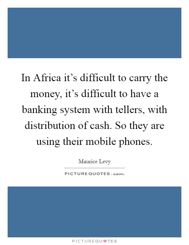 In Africa it's difficult to carry the money, it's difficult to have a banking system with tellers, with distribution of cash. So they are using their mobile phones. Picture Quote #1