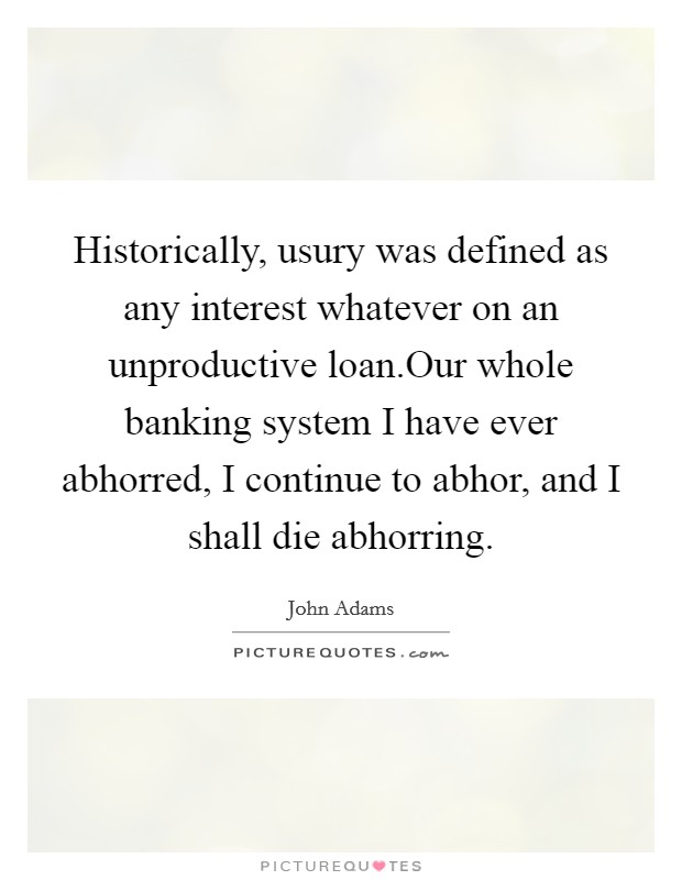 Historically, usury was defined as any interest whatever on an unproductive loan.Our whole banking system I have ever abhorred, I continue to abhor, and I shall die abhorring. Picture Quote #1
