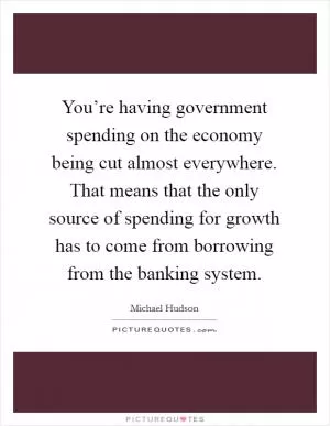 You’re having government spending on the economy being cut almost everywhere. That means that the only source of spending for growth has to come from borrowing from the banking system Picture Quote #1