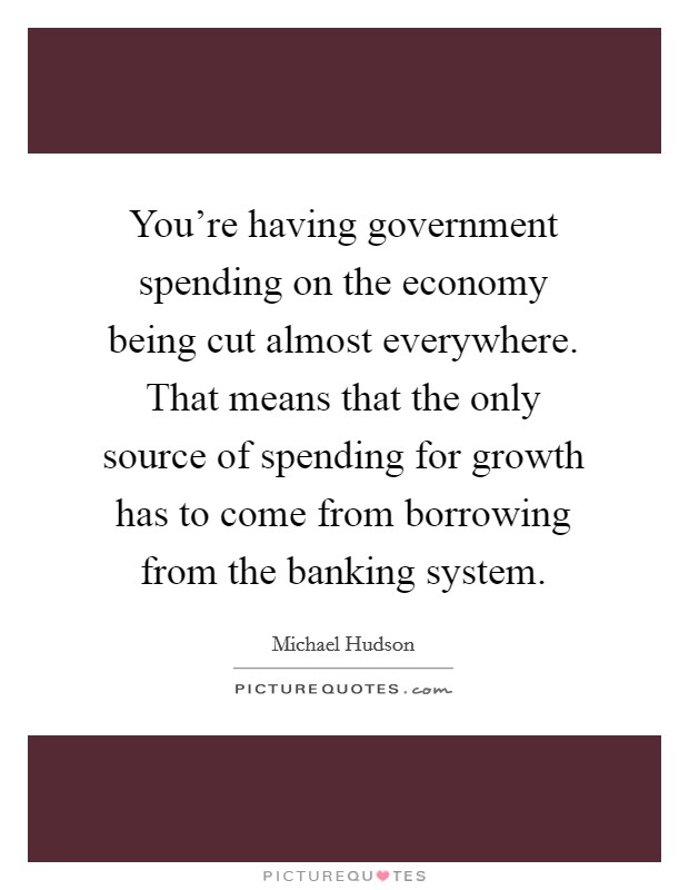You're having government spending on the economy being cut almost everywhere. That means that the only source of spending for growth has to come from borrowing from the banking system. Picture Quote #1