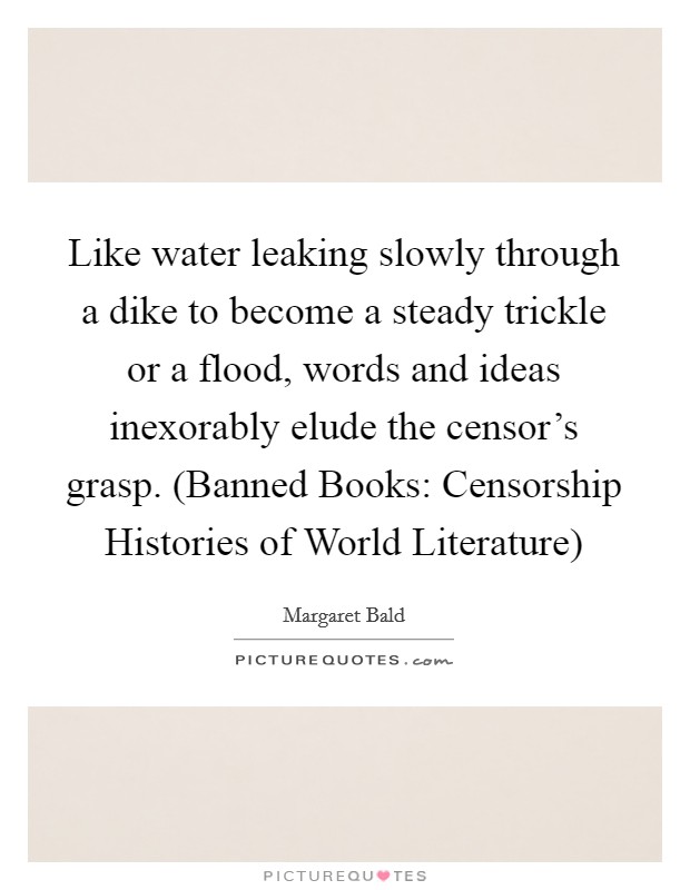 Like water leaking slowly through a dike to become a steady trickle or a flood, words and ideas inexorably elude the censor's grasp. (Banned Books: Censorship Histories of World Literature) Picture Quote #1