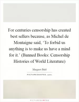 For centuries censorship has created best sellers because, as Michel de Montaigne said, ‘To forbid us anything is to make us have a mind for it.’ (Banned Books: Censorship Histories of World Literature) Picture Quote #1
