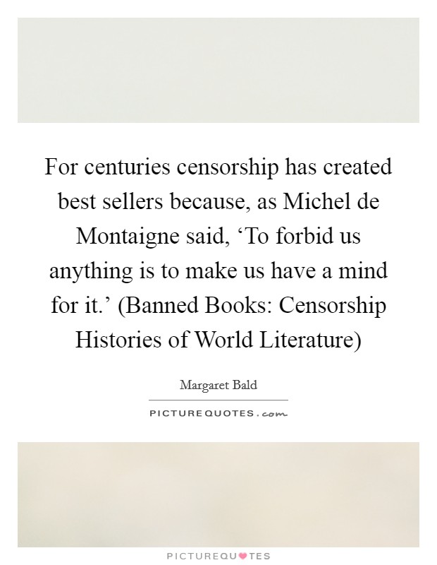 For centuries censorship has created best sellers because, as Michel de Montaigne said, ‘To forbid us anything is to make us have a mind for it.' (Banned Books: Censorship Histories of World Literature) Picture Quote #1
