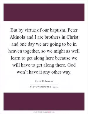 But by virtue of our baptism, Peter Akinola and I are brothers in Christ and one day we are going to be in heaven together, so we might as well learn to get along here because we will have to get along there. God won’t have it any other way Picture Quote #1