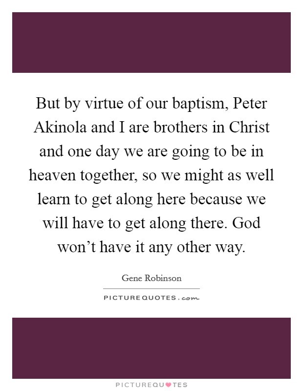 But by virtue of our baptism, Peter Akinola and I are brothers in Christ and one day we are going to be in heaven together, so we might as well learn to get along here because we will have to get along there. God won't have it any other way. Picture Quote #1