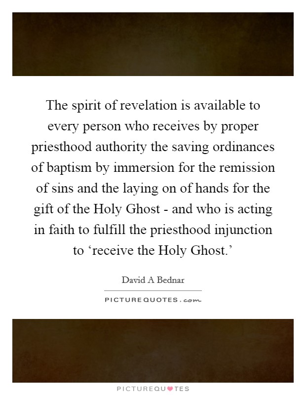 The spirit of revelation is available to every person who receives by proper priesthood authority the saving ordinances of baptism by immersion for the remission of sins and the laying on of hands for the gift of the Holy Ghost - and who is acting in faith to fulfill the priesthood injunction to ‘receive the Holy Ghost.' Picture Quote #1