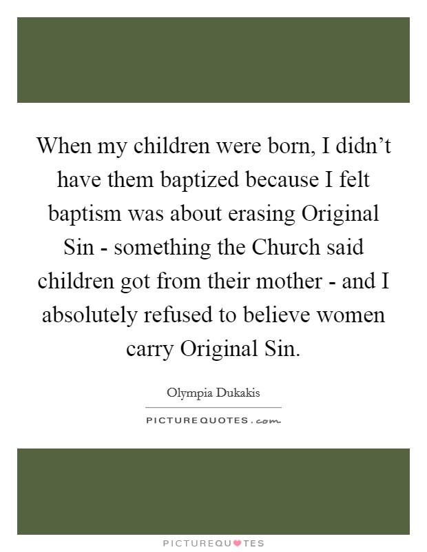 When my children were born, I didn't have them baptized because I felt baptism was about erasing Original Sin - something the Church said children got from their mother - and I absolutely refused to believe women carry Original Sin. Picture Quote #1