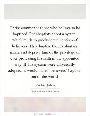 Christ commands those who believe to be baptized. Pedobaptists adopt a system which tends to preclude the baptism of believers. They baptize the involuntary infant and deprive him of the privilege of ever professing his faith in the appointed way. If this system were universally adopted, it would banish believers’ baptism out of the world Picture Quote #1