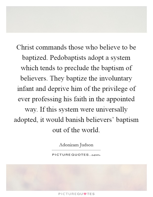 Christ commands those who believe to be baptized. Pedobaptists adopt a system which tends to preclude the baptism of believers. They baptize the involuntary infant and deprive him of the privilege of ever professing his faith in the appointed way. If this system were universally adopted, it would banish believers' baptism out of the world. Picture Quote #1