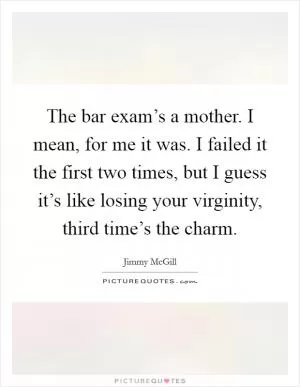 The bar exam’s a mother. I mean, for me it was. I failed it the first two times, but I guess it’s like losing your virginity, third time’s the charm Picture Quote #1