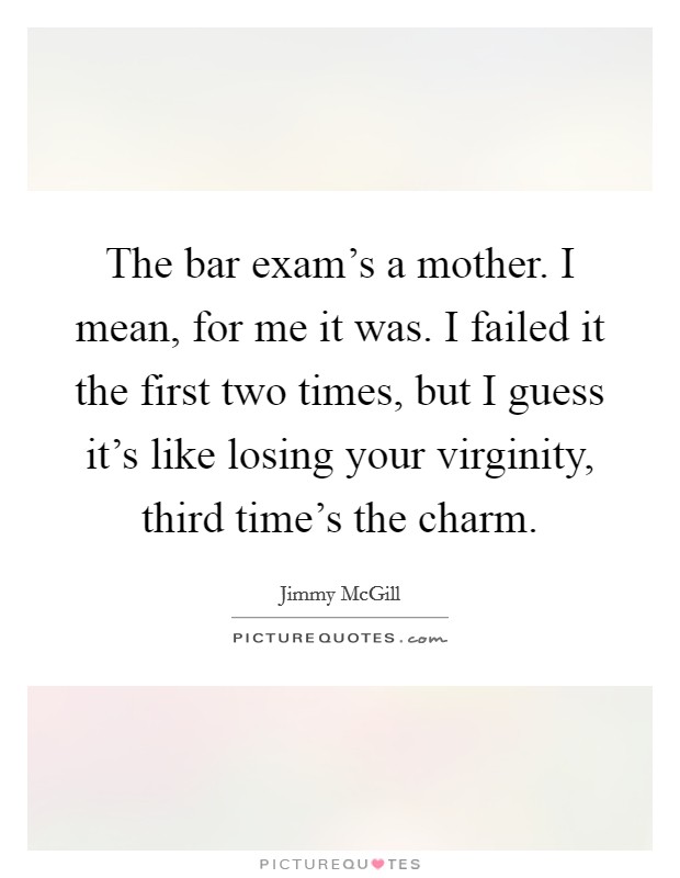 The bar exam's a mother. I mean, for me it was. I failed it the first two times, but I guess it's like losing your virginity, third time's the charm. Picture Quote #1