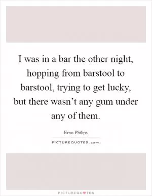 I was in a bar the other night, hopping from barstool to barstool, trying to get lucky, but there wasn’t any gum under any of them Picture Quote #1