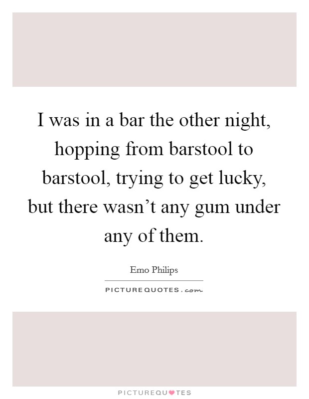 I was in a bar the other night, hopping from barstool to barstool, trying to get lucky, but there wasn't any gum under any of them. Picture Quote #1
