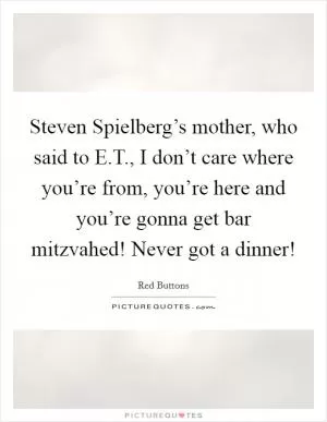 Steven Spielberg’s mother, who said to E.T., I don’t care where you’re from, you’re here and you’re gonna get bar mitzvahed! Never got a dinner! Picture Quote #1