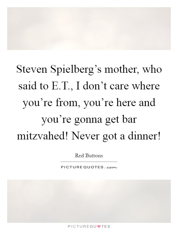 Steven Spielberg's mother, who said to E.T., I don't care where you're from, you're here and you're gonna get bar mitzvahed! Never got a dinner! Picture Quote #1