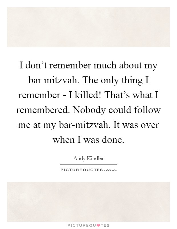 I don't remember much about my bar mitzvah. The only thing I remember - I killed! That's what I remembered. Nobody could follow me at my bar-mitzvah. It was over when I was done. Picture Quote #1