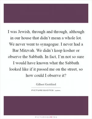 I was Jewish, through and through, although in our house that didn’t mean a whole lot. We never went to synagogue. I never had a Bar Mitzvah. We didn’t keep kosher or observe the Sabbath. In fact, I’m not so sure I would have known what the Sabbath looked like if it passed me on the street, so how could I observe it? Picture Quote #1