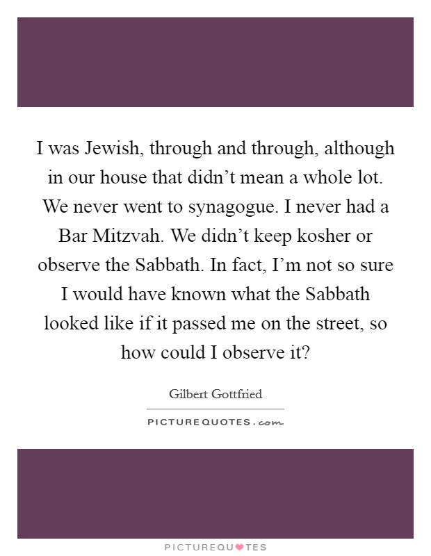 I was Jewish, through and through, although in our house that didn't mean a whole lot. We never went to synagogue. I never had a Bar Mitzvah. We didn't keep kosher or observe the Sabbath. In fact, I'm not so sure I would have known what the Sabbath looked like if it passed me on the street, so how could I observe it? Picture Quote #1