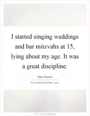 I started singing weddings and bar mitzvahs at 15, lying about my age. It was a great discipline Picture Quote #1