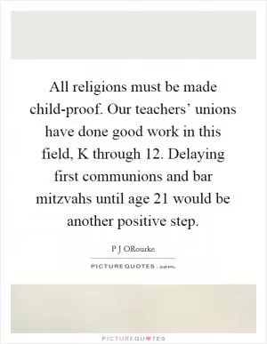All religions must be made child-proof. Our teachers’ unions have done good work in this field, K through 12. Delaying first communions and bar mitzvahs until age 21 would be another positive step Picture Quote #1