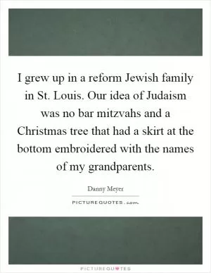 I grew up in a reform Jewish family in St. Louis. Our idea of Judaism was no bar mitzvahs and a Christmas tree that had a skirt at the bottom embroidered with the names of my grandparents Picture Quote #1