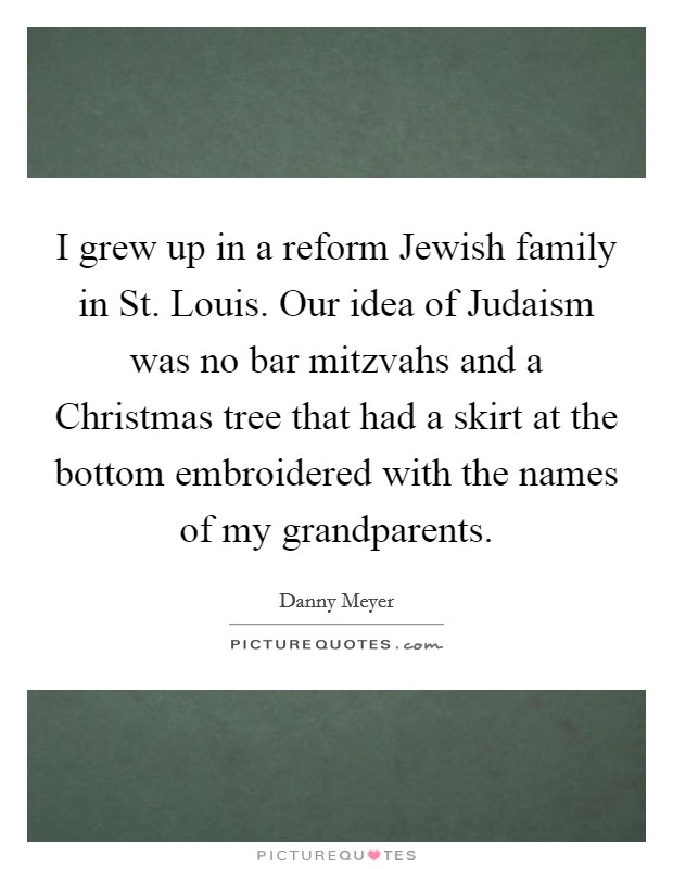 I grew up in a reform Jewish family in St. Louis. Our idea of Judaism was no bar mitzvahs and a Christmas tree that had a skirt at the bottom embroidered with the names of my grandparents. Picture Quote #1