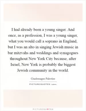 I had already been a young singer. And once, as a profession, I was a young singer, what you would call a soprano in England, but I was an alto in singing Jewish music in bar mitzvahs and weddings and synagogues throughout New York City because, after Israel, New York is probably the biggest Jewish community in the world Picture Quote #1
