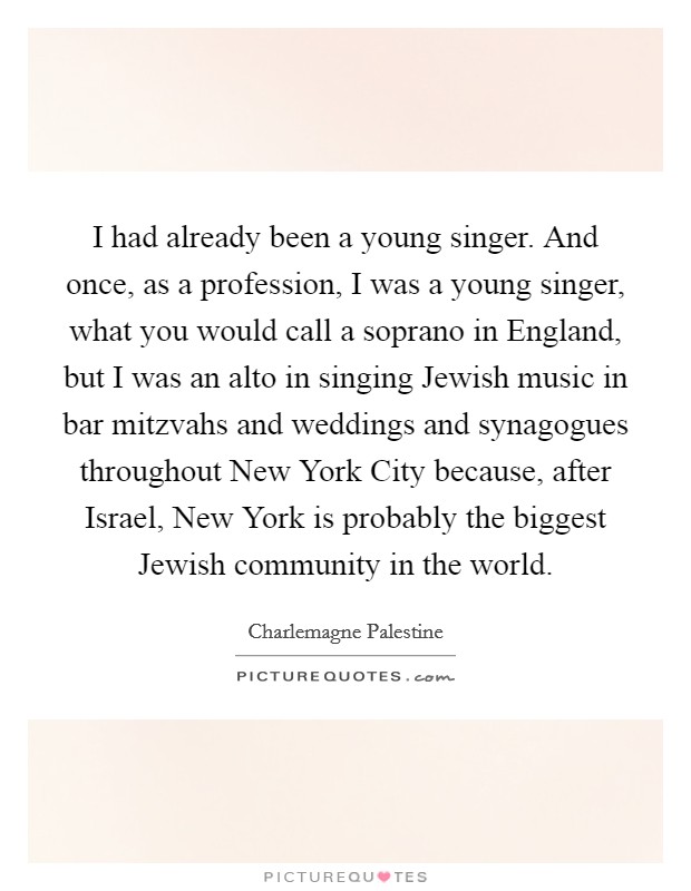 I had already been a young singer. And once, as a profession, I was a young singer, what you would call a soprano in England, but I was an alto in singing Jewish music in bar mitzvahs and weddings and synagogues throughout New York City because, after Israel, New York is probably the biggest Jewish community in the world. Picture Quote #1