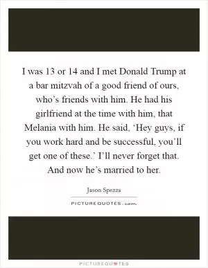 I was 13 or 14 and I met Donald Trump at a bar mitzvah of a good friend of ours, who’s friends with him. He had his girlfriend at the time with him, that Melania with him. He said, ‘Hey guys, if you work hard and be successful, you’ll get one of these.’ I’ll never forget that. And now he’s married to her Picture Quote #1