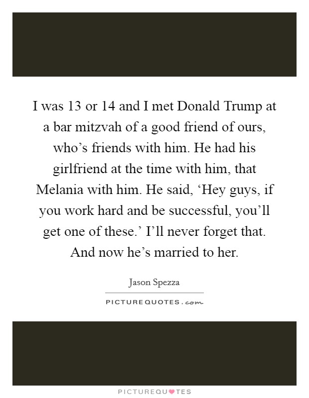 I was 13 or 14 and I met Donald Trump at a bar mitzvah of a good friend of ours, who's friends with him. He had his girlfriend at the time with him, that Melania with him. He said, ‘Hey guys, if you work hard and be successful, you'll get one of these.' I'll never forget that. And now he's married to her. Picture Quote #1