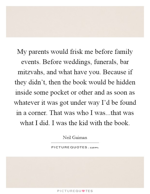 My parents would frisk me before family events. Before weddings, funerals, bar mitzvahs, and what have you. Because if they didn't, then the book would be hidden inside some pocket or other and as soon as whatever it was got under way I'd be found in a corner. That was who I was...that was what I did. I was the kid with the book. Picture Quote #1