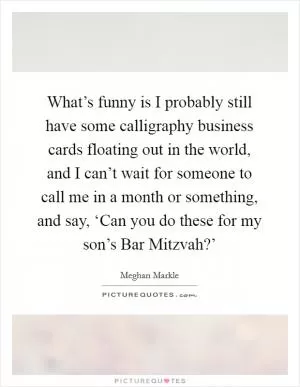 What’s funny is I probably still have some calligraphy business cards floating out in the world, and I can’t wait for someone to call me in a month or something, and say, ‘Can you do these for my son’s Bar Mitzvah?’ Picture Quote #1