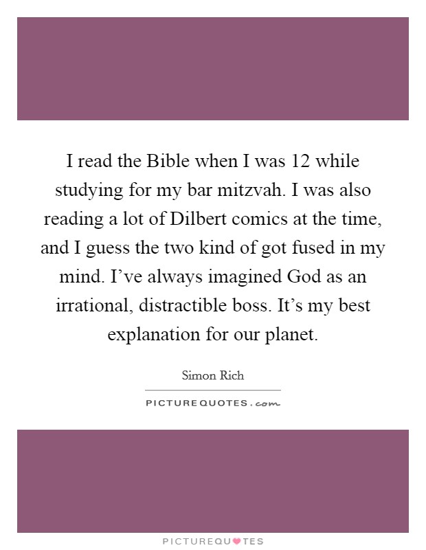 I read the Bible when I was 12 while studying for my bar mitzvah. I was also reading a lot of Dilbert comics at the time, and I guess the two kind of got fused in my mind. I've always imagined God as an irrational, distractible boss. It's my best explanation for our planet. Picture Quote #1