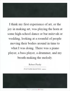 I think my first experience of art, or the joy in making art, was playing the horn at some high-school dance or bar mitzvah or wedding, looking at a roomful of people moving their bodies around in time to what I was doing. There was a piano player, a bass player, a drummer, and my breath making the melody Picture Quote #1