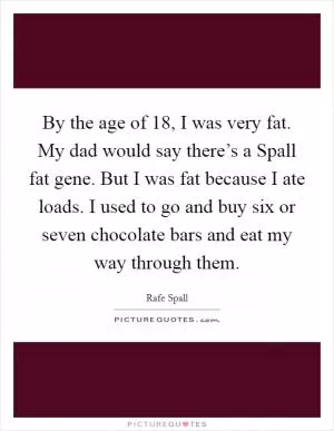 By the age of 18, I was very fat. My dad would say there’s a Spall fat gene. But I was fat because I ate loads. I used to go and buy six or seven chocolate bars and eat my way through them Picture Quote #1