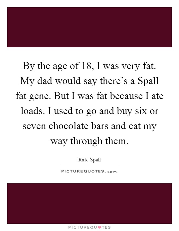 By the age of 18, I was very fat. My dad would say there's a Spall fat gene. But I was fat because I ate loads. I used to go and buy six or seven chocolate bars and eat my way through them. Picture Quote #1