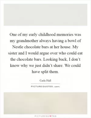 One of my early childhood memories was my grandmother always having a bowl of Nestle chocolate bars at her house. My sister and I would argue over who could eat the chocolate bars. Looking back, I don’t know why we just didn’t share. We could have split them Picture Quote #1