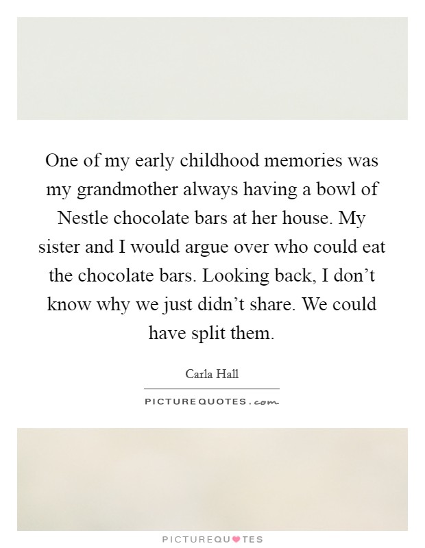 One of my early childhood memories was my grandmother always having a bowl of Nestle chocolate bars at her house. My sister and I would argue over who could eat the chocolate bars. Looking back, I don't know why we just didn't share. We could have split them. Picture Quote #1