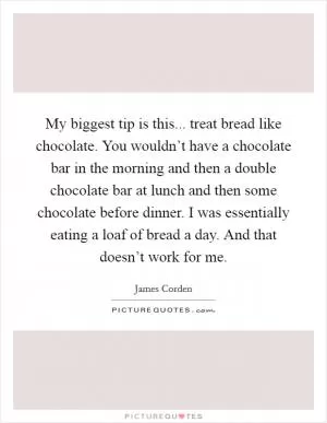 My biggest tip is this... treat bread like chocolate. You wouldn’t have a chocolate bar in the morning and then a double chocolate bar at lunch and then some chocolate before dinner. I was essentially eating a loaf of bread a day. And that doesn’t work for me Picture Quote #1