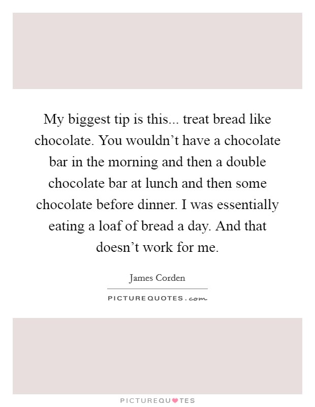 My biggest tip is this... treat bread like chocolate. You wouldn't have a chocolate bar in the morning and then a double chocolate bar at lunch and then some chocolate before dinner. I was essentially eating a loaf of bread a day. And that doesn't work for me. Picture Quote #1