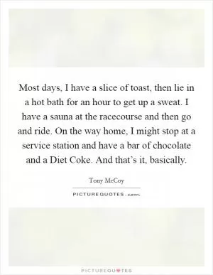 Most days, I have a slice of toast, then lie in a hot bath for an hour to get up a sweat. I have a sauna at the racecourse and then go and ride. On the way home, I might stop at a service station and have a bar of chocolate and a Diet Coke. And that’s it, basically Picture Quote #1