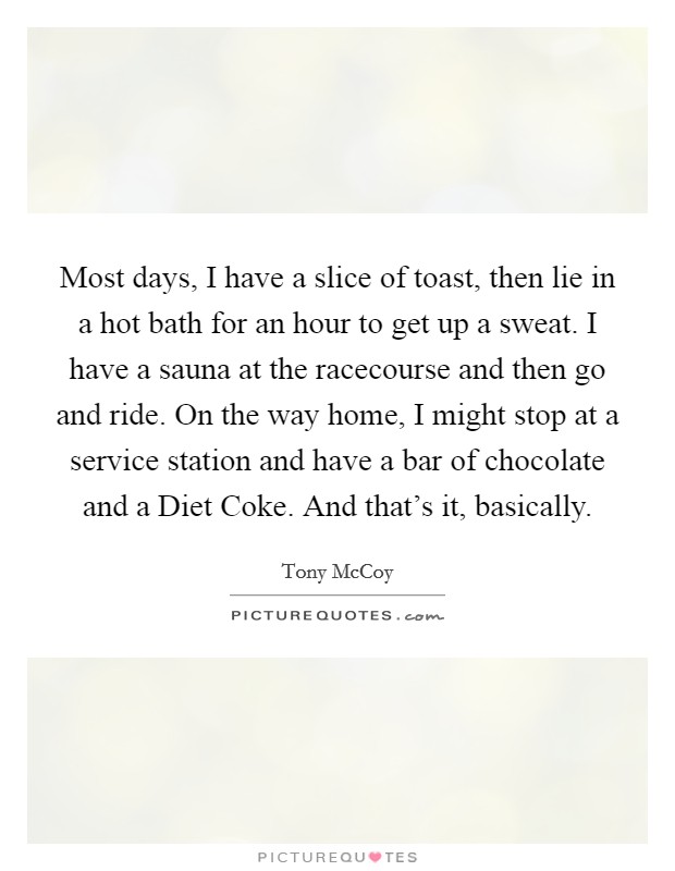 Most days, I have a slice of toast, then lie in a hot bath for an hour to get up a sweat. I have a sauna at the racecourse and then go and ride. On the way home, I might stop at a service station and have a bar of chocolate and a Diet Coke. And that's it, basically. Picture Quote #1