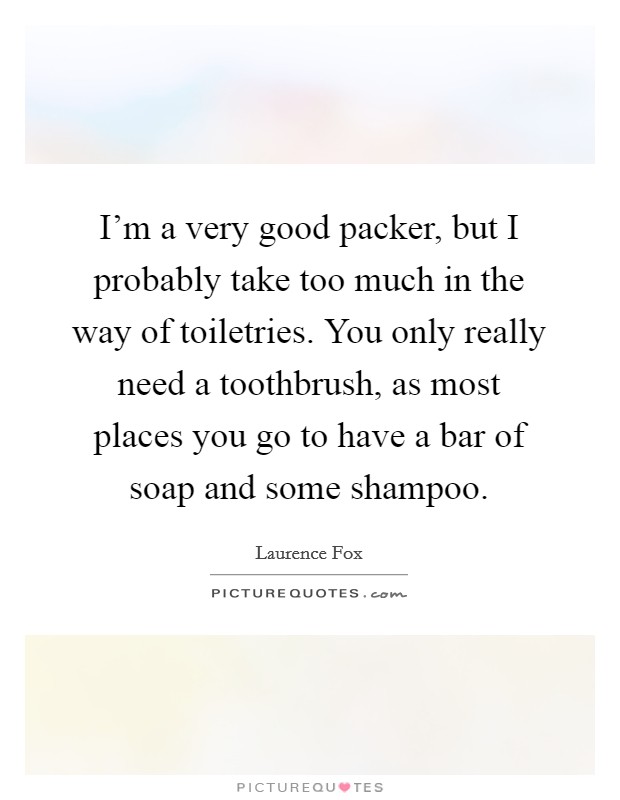I'm a very good packer, but I probably take too much in the way of toiletries. You only really need a toothbrush, as most places you go to have a bar of soap and some shampoo. Picture Quote #1
