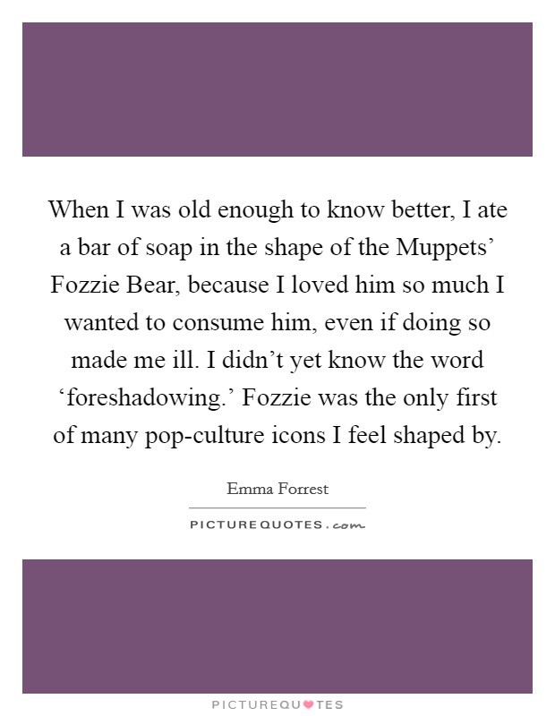 When I was old enough to know better, I ate a bar of soap in the shape of the Muppets' Fozzie Bear, because I loved him so much I wanted to consume him, even if doing so made me ill. I didn't yet know the word ‘foreshadowing.' Fozzie was the only first of many pop-culture icons I feel shaped by. Picture Quote #1